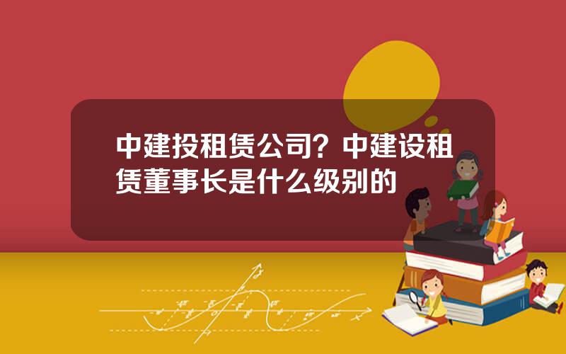 中建投租赁公司？中建设租赁董事长是什么级别的