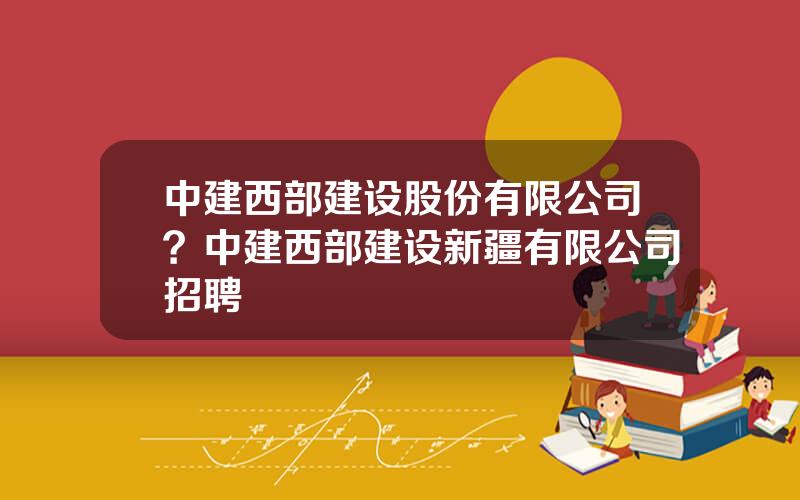 中建西部建设股份有限公司？中建西部建设新疆有限公司招聘