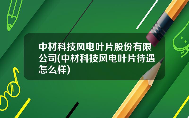 中材科技风电叶片股份有限公司(中材科技风电叶片待遇怎么样)