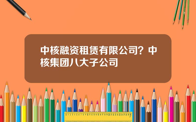 中核融资租赁有限公司？中核集团八大子公司