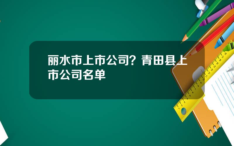 丽水市上市公司？青田县上市公司名单