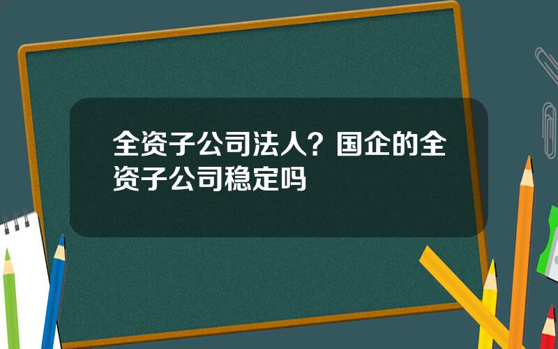 全资子公司法人？国企的全资子公司稳定吗