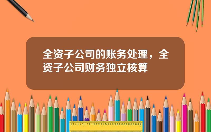 全资子公司的账务处理，全资子公司财务独立核算