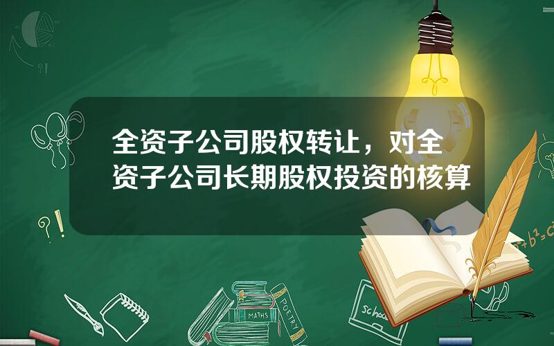 全资子公司股权转让，对全资子公司长期股权投资的核算