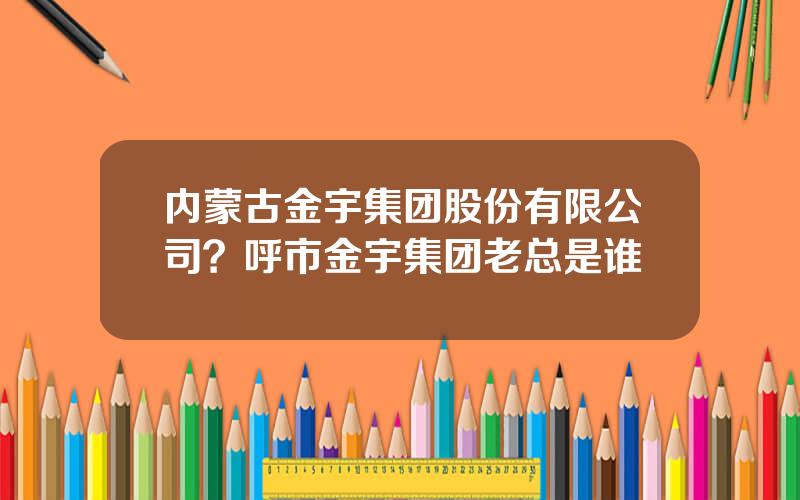 内蒙古金宇集团股份有限公司？呼市金宇集团老总是谁