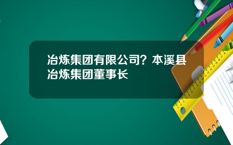 冶炼集团有限公司？本溪县冶炼集团董事长