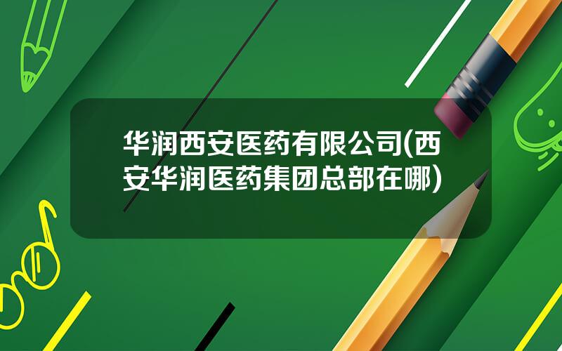 华润西安医药有限公司(西安华润医药集团总部在哪)