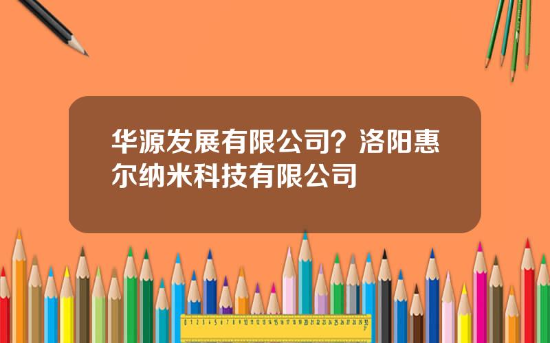 华源发展有限公司？洛阳惠尔纳米科技有限公司