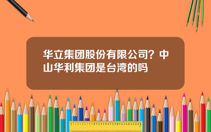 华立集团股份有限公司？中山华利集团是台湾的吗