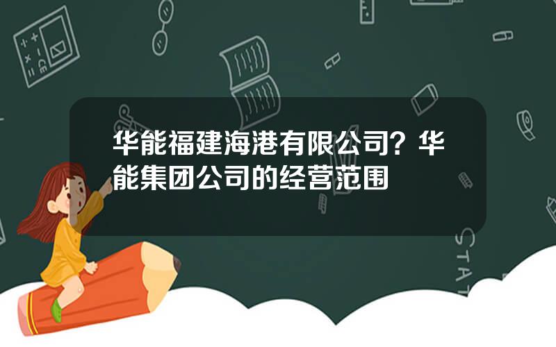 华能福建海港有限公司？华能集团公司的经营范围