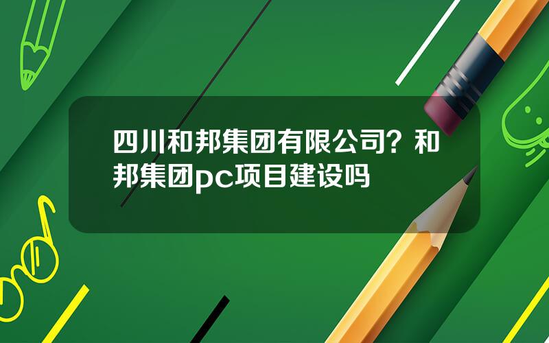 四川和邦集团有限公司？和邦集团pc项目建设吗