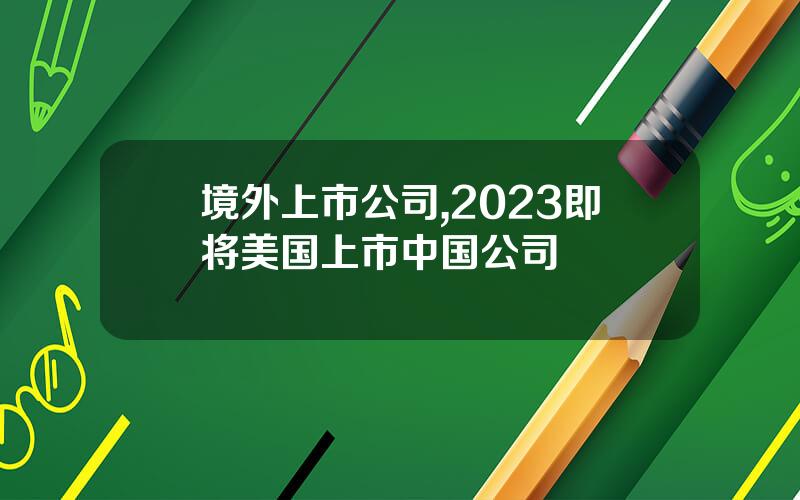 境外上市公司,2023即将美国上市中国公司