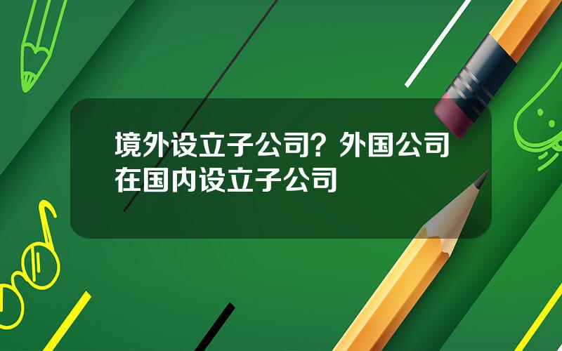 境外设立子公司？外国公司在国内设立子公司