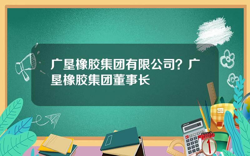 广垦橡胶集团有限公司？广垦橡胶集团董事长