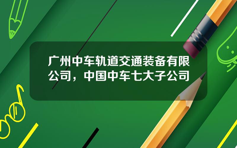 广州中车轨道交通装备有限公司，中国中车七大子公司