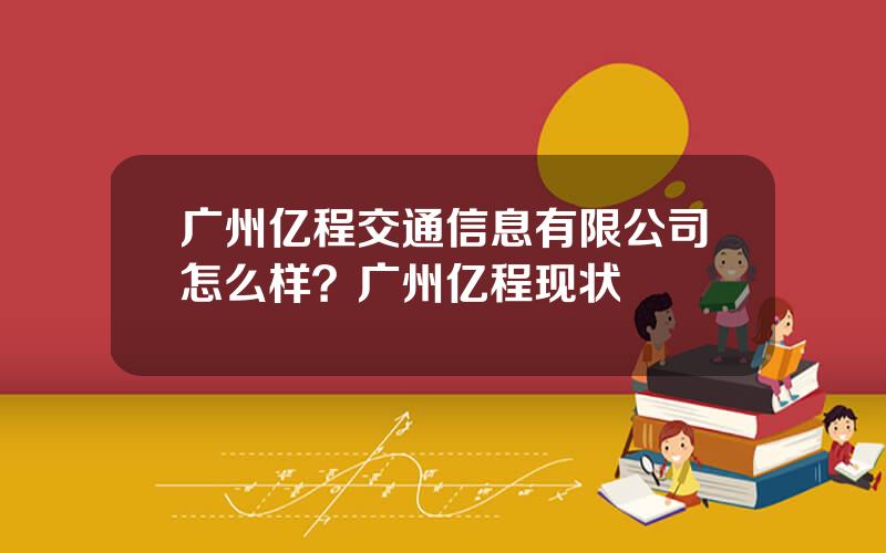 广州亿程交通信息有限公司怎么样？广州亿程现状