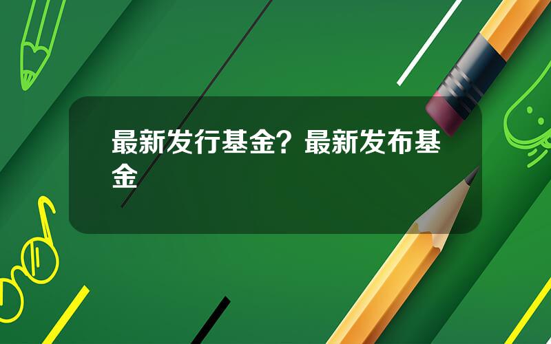 最新发行基金？最新发布基金