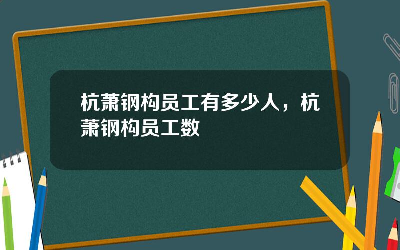 杭萧钢构员工有多少人，杭萧钢构员工数