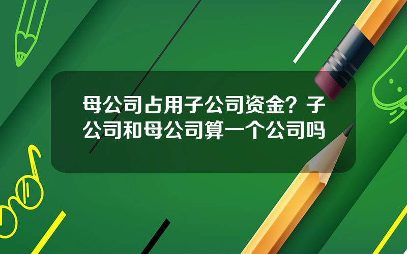 母公司占用子公司资金？子公司和母公司算一个公司吗