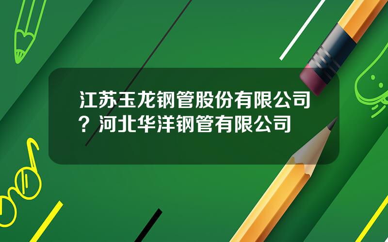 江苏玉龙钢管股份有限公司？河北华洋钢管有限公司