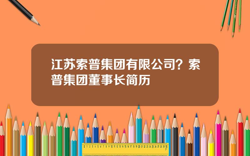 江苏索普集团有限公司？索普集团董事长简历