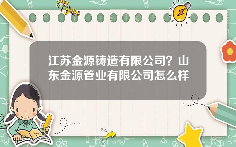 江苏金源铸造有限公司？山东金源管业有限公司怎么样