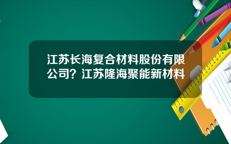 江苏长海复合材料股份有限公司？江苏隆海聚能新材料