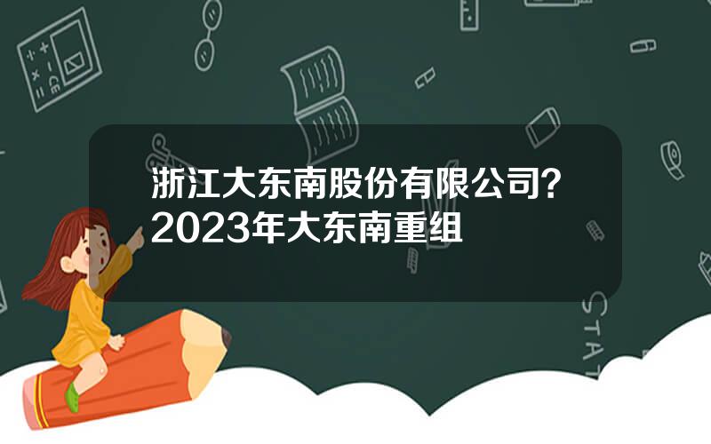 浙江大东南股份有限公司？2023年大东南重组