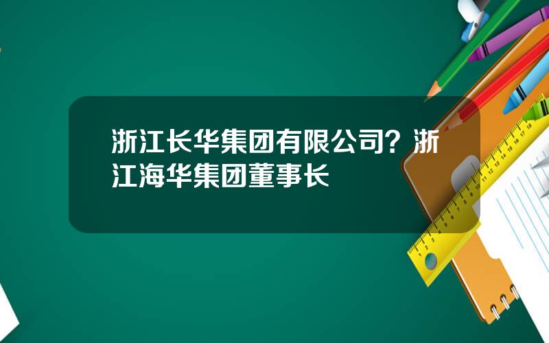 浙江长华集团有限公司？浙江海华集团董事长