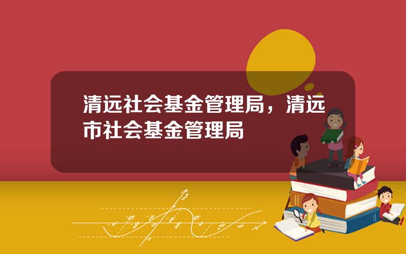 清远社会基金管理局，清远市社会基金管理局